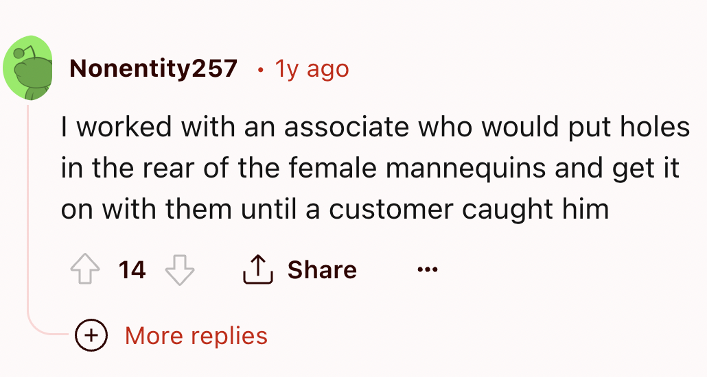number - Nonentity257 1y ago I worked with an associate who would put holes in the rear of the female mannequins and get it on with them until a customer caught him 14 More replies